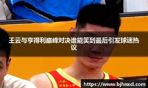 王云与亨得利巅峰对决谁能笑到最后引发球迷热议